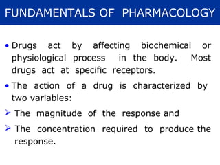 FUNDAMENTALS OF PHARMACOLOGY

• Drugs act by affecting biochemical or
  physiological process   in the body. Most
  drugs act at specific receptors.
• The action of a drug is characterized by
  two variables:
 The magnitude of the response and
 The concentration required to produce the
  response.
 