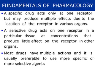 FUNDAMENTALS OF PHARMACOLOGY
• A specific drug acts only at one receptor
  but may produce multiple effects due to the
   location of the receptor in various organs.
• A selective drug acts on one receptor in a
  particular tissue    at  concentrations  that
  produce little effect on the receptor in other
  organs.
• Most drugs have multiple actions and it is
  usually preferable to use more specific or
  more selective agents
 
