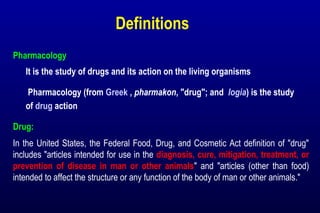 Definitions
Pharmacology
It is the study of drugs and its action on the living organisms
Pharmacology (from Greek , pharmakon, "drug"; and logia) is the study
of drug action
Drug:
In the United States, the Federal Food, Drug, and Cosmetic Act definition of "drug"
includes "articles intended for use in the diagnosis, cure, mitigation, treatment, or
prevention of disease in man or other animals" and "articles (other than food)
intended to affect the structure or any function of the body of man or other animals."
 