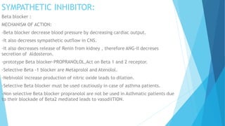SYMPATHETIC INHIBITOR:
Beta blocker :
MECHANISM OF ACTION:
-Beta blocker decrease blood pressure by decreasing cardiac output.
-It also decreses sympathetic outflow in CNS.
-It also decreases release of Renin from kidney , therefore ANG-II decreses
secretion of Aldosteron.
-prototype Beta blocker-PROPRANOLOL,Act on Beta 1 and 2 receptor.
-Selective Beta -1 blocker are Metaprolol and Atenolol.
-Nebivolol increase production of nitric oxide leads to dilation.
-Selective Beta blocker must be used cautiously in case of asthma patients.
-Non selective Beta blocker propranolol are not be used in Asthmatic patients due
to their blockade of Beta2 mediated leads to vasodilTION.
 