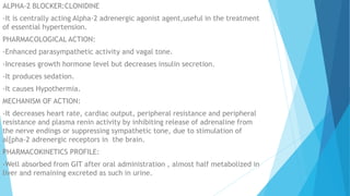 ALPHA-2 BLOCKER:CLONIDINE
-It is centrally acting Alpha-2 adrenergic agonist agent,useful in the treatment
of essential hypertension.
PHARMACOLOGICAL ACTION:
-Enhanced parasympathetic activity and vagal tone.
-Increases growth hormone level but decreases insulin secretion.
-It produces sedation.
-It causes Hypothermia.
MECHANISM OF ACTION:
-It decreases heart rate, cardiac output, peripheral resistance and peripheral
resistance and plasma renin activity by inhibiting release of adrenaline from
the nerve endings or suppressing sympathetic tone, due to stimulation of
al[pha-2 adrenergic receptors in the brain.
PHARMACOKINETICS PROFILE:
-Well absorbed from GIT after oral administration , almost half metabolized in
liver and remaining excreted as such in urine.
 