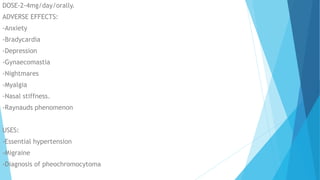 DOSE-2-4mg/day/orally.
ADVERSE EFFECTS:
-Anxiety
-Bradycardia
-Depression
-Gynaecomastia
-Nightmares
-Myalgia
-Nasal stiffness.
-Raynauds phenomenon
USES:
-Essential hypertension
-Migraine
-Diagnosis of pheochromocytoma
 