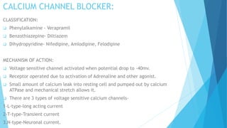 CALCIUM CHANNEL BLOCKER:
CLASSIFICATION:
 Phenylalkamine - Verapramil
 Benzothiazepine- Diltiazem
 Dihydropyridine- Nifedipine, Amlodipine, Felodipine
MECHANISM OF ACTION:
 Voltage sensitive channel activated when potential drop to -40mv.
 Receptor operated due to activation of Adrenaline and other agonist.
 Small amount of calcium leak into resting cell and pumped out by calcium
ATPase and mechanical stretch allows it.
 There are 3 types of voltage sensitive calcium channels-
1-L-type-long acting current
2-T-type-Transient current
3.N-type-Neuronal current.
 