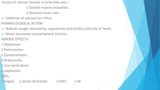 -Action of calcium blocker in Arterioles only :
1.Smooth muscle relaxation.
2.Decrease heart rate.
 Inhibition of calcium ion influx.
PHARMACOLOGICAL ACTION:
 Reduces oxygen demand by suppressing contractility and rate of heart.
 Dilate coronaries and peripheral arteries.
ADVERSE EFFECTS-
1-Depression
2.Parkinsonism
3.Gynaecomastia
4.Bradycardia
5.Sino-atrial block
6-palpitation.
USES;
1.Angina 2.Atrial fibrillation 3.PSVT 4.MI
 