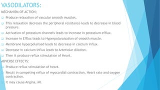 VASODILATORS:
MECHANISM OF ACTION;
 Produce relaxation of vascular smooth muscles.
 This relaxation decreses the peripheral resistance leads to decrease in blood
pressure.
 Activation of potassium channels leads to increase in potassium efflux.
 Increase in Efflux leads to Hyperpolaraisation of smooth muscle.
 Membrane hyperpolarised leads to decrease in calcium influx.
 Decrease in calcium influx leads to Arteriolar dilation.
 Then it produce reflux stimulation of Heart.
ADVERSE EFFECTS:
 Produce reflux stimulation of heart.
 Result in competing reflux of myocardial contraction, Heart rate and oxygen
contraction.
 It may cause Angina, MI.
 
