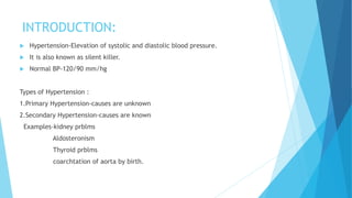 INTRODUCTION:
 Hypertension-Elevation of systolic and diastolic blood pressure.
 It is also known as silent killer.
 Normal BP-120/90 mm/hg
Types of Hypertension :
1.Primary Hypertension-causes are unknown
2.Secondary Hypertension-causes are known
Examples-kidney prblms
Aldosteronism
Thyroid prblms
coarchtation of aorta by birth.
 