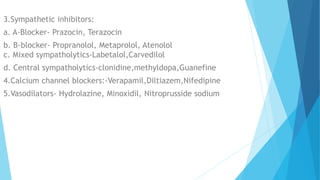 3.Sympathetic inhibitors:
a. A-Blocker- Prazocin, Terazocin
b. B-blocker- Propranolol, Metaprolol, Atenolol
c. Mixed sympatholytics-Labetalol,Carvedilol
d. Central sympatholytics-clonidine,methyldopa,Guanefine
4.Calcium channel blockers:-Verapamil,Diltiazem,Nifedipine
5.Vasodilators- Hydrolazine, Minoxidil, Nitroprusside sodium
 