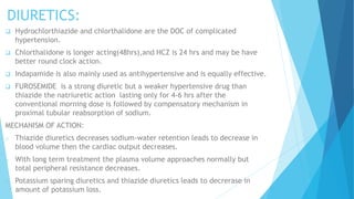 DIURETICS:
 Hydrochlorthiazide and chlorthalidone are the DOC of complicated
hypertension.
 Chlorthalidone is longer acting(48hrs),and HCZ is 24 hrs and may be have
better round clock action.
 Indapamide is also mainly used as antihypertensive and is equally effective.
 FUROSEMIDE is a strong diuretic but a weaker hypertensive drug than
thiazide the natriuretic action lasting only for 4-6 hrs after the
conventional morning dose is followed by compensatory mechanism in
proximal tubular reabsorption of sodium.
MECHANISM OF ACTION:
o Thiazide diuretics decreases sodium-water retention leads to decrease in
blood volume then the cardiac output decreases.
o With long term treatment the plasma volume approaches normally but
total peripheral resistance decreases.
o Potassium sparing diuretics and thiazide diuretics leads to decrerase in
amount of potassium loss.
 