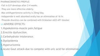 PHARMACOKINETICS PROFILE:
-Fall in B.P develops after 2-4 weeks.
-They are more effective elderly.
-Max antihypertensive activity is 25mg/day.
-Indapamide is well absorbed orally has an elimination of 16 hr.
-Thiazide diuretics can be combined with B-blocker+ACE+AT1 blocker
 ADVERSE EFFECTS:
1.Hypokalemia-muscle pain,fatigue
2.Erectile dysfunction.
3.Carbohydrate intolerance.
4.Dyslipidemia
5.Hyperuricemia
6.Acute Gout attack-due to compete with uric acid for elimination.
 