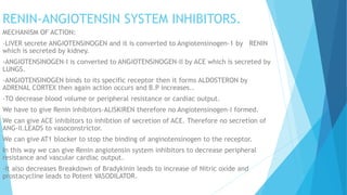 RENIN-ANGIOTENSIN SYSTEM INHIBITORS.
MECHANISM OF ACTION:
-LIVER secrete ANGIOTENSINOGEN and it is converted to Angiotensinogen-1 by RENIN
which is secreted by kidney.
-ANGIOTENSINOGEN-I is converted to ANGIOTENSINOGEN-II by ACE which is secreted by
LUNGS.
-ANGIOTENSINOGEN binds to its specific receptor then it forms ALDOSTERON by
ADRENAL CORTEX then again action occurs and B.P increases..
-TO decrease blood volume or peripheral resistance or cardiac output.
We have to give Renin inhibitors-ALISKIREN therefore no Angiotensinogen-I formed.
We can give ACE inhibitors to inhibtion of secretion of ACE. Therefore no secretion of
ANG-II.LEADS to vasoconstrictor.
We can give AT1 blocker to stop the binding of anginotensinogen to the receptor.
In this way we can give Renin angiotensin system inhibitors to decrease peripheral
resistance and vascular cardiac output.
-It also decreases Breakdown of Bradykinin leads to increase of Nitric oxide and
prostacycline leads to Potent VASODILATOR.
 