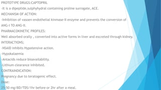 PROTOTYPE DRUGS:CAPTOPRIL
-It is a dipeptide,sulphyhydral containing proline surrogate, ACE.
MECHANISM OF ACTION:
-Inhibition of vasoen endothelial kinmase-II enzyme and prevents the conversion of
ANG-I TO ANG-II.
PHARMACOKINETIC PROFILES:
Well absorbed orally , converted into active forms in liver and excreted through kidney.
INTERACTIONS;
-NSAID inhibits Hypotensive action.
-Hypokalaemia
-Antacids reduce bioavailability.
-Lithium clearance inhibited.
CONTRAINDICATION:
Pregnancy due to teratogenic effect.
Dose:
25-50 mg/BD/TDS/1hr before or 2hr after a meal.
 