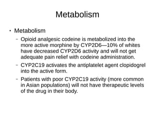 Metabolism
● Metabolism
– Opioid analgesic codeine is metabolized into the
more active morphine by CYP2D6—10% of whites
have decreased CYP2D6 activity and will not get
adequate pain relief with codeine administration.
– CYP2C19 activates the antiplatelet agent clopidogrel
into the active form.
– Patients with poor CYP2C19 activity (more common
in Asian populations) will not have therapeutic levels
of the drug in their body.
 