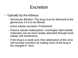 Excretion
● Typically by the kidneys
– Glomerular filtration: The drug must be delivered to the
glomerulus if it is to be filtered.
– Active tubular secretion: Probenecid
– Passive tubular reabsorption: Uncharged, lipid-soluble
molecules can be more readily absorbed through renal
tubular cell membranes.
– If the drug is a weak acid, then alkalization of the urine
will increase excretion by making more of the drug in
the charged A− form.
 