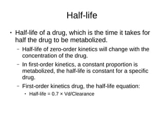 Half-life
● Half-life of a drug, which is the time it takes for
half the drug to be metabolized.
– Half-life of zero-order kinetics will change with the
concentration of the drug.
– In first-order kinetics, a constant proportion is
metabolized, the half-life is constant for a specific
drug.
– First-order kinetics drug, the half-life equation:
● Half-life = 0.7 × Vd/Clearance
 
