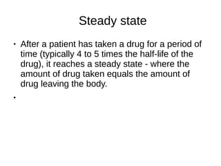 Steady state
● After a patient has taken a drug for a period of
time (typically 4 to 5 times the half-life of the
drug), it reaches a steady state - where the
amount of drug taken equals the amount of
drug leaving the body.
●
 