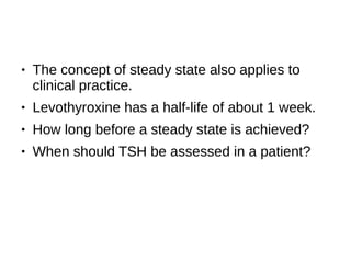 ● The concept of steady state also applies to
clinical practice.
● Levothyroxine has a half-life of about 1 week.
● How long before a steady state is achieved?
● When should TSH be assessed in a patient?
 