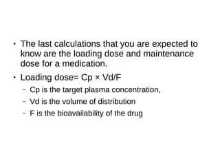 ● The last calculations that you are expected to
know are the loading dose and maintenance
dose for a medication.
● Loading dose= Cp × Vd/F
– Cp is the target plasma concentration,
– Vd is the volume of distribution
– F is the bioavailability of the drug
 