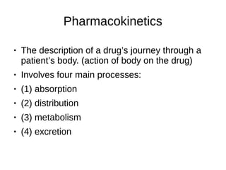 Pharmacokinetics
● The description of a drug’s journey through a
patient’s body. (action of body on the drug)
● Involves four main processes:
● (1) absorption
● (2) distribution
● (3) metabolism
● (4) excretion
 