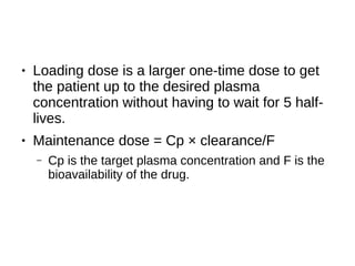 ● Loading dose is a larger one-time dose to get
the patient up to the desired plasma
concentration without having to wait for 5 half-
lives.
● Maintenance dose = Cp × clearance/F
– Cp is the target plasma concentration and F is the
bioavailability of the drug.
 