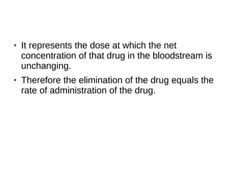 ● It represents the dose at which the net
concentration of that drug in the bloodstream is
unchanging.
● Therefore the elimination of the drug equals the
rate of administration of the drug.
 