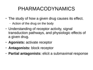PHARMACODYNAMICS
● The study of how a given drug causes its effect.
– Action of the drug on the body
● Understanding of receptor activity, signal
transduction pathways, and physiologic effects of
a given drug.
● Agonists: activate receptor
● Antagonists: block receptor
● Partial antagonists: elicit a submaximal response
 