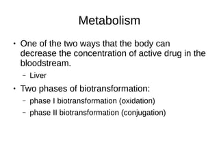 Metabolism
● One of the two ways that the body can
decrease the concentration of active drug in the
bloodstream.
– Liver
● Two phases of biotransformation:
– phase I biotransformation (oxidation)
– phase II biotransformation (conjugation)
 