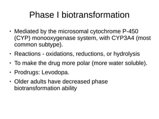 Phase I biotransformation
● Mediated by the microsomal cytochrome P-450
(CYP) monooxygenase system, with CYP3A4 (most
common subtype).
● Reactions - oxidations, reductions, or hydrolysis
● To make the drug more polar (more water soluble).
● Prodrugs: Levodopa.
● Older adults have decreased phase
biotransformation ability
 