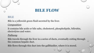 BILE FLOW
BILE
Bile is a yellowish green fluid secreted by the liver.
Composition:
It contains bile acids or bile salts, cholesterol, phospholipids, bilirubin,
electrolytes and water.
Pathway
Bile travels through the liver in a series of ducts, eventually exiting through
the common hepatic duct.
Bile flows through this duct into the gallbladder, where it is stored.
 