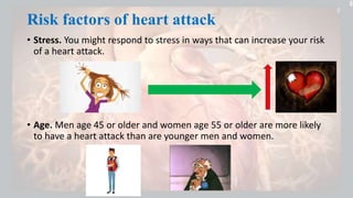 Risk factors of heart attack
• Stress. You might respond to stress in ways that can increase your risk
of a heart attack.
• Age. Men age 45 or older and women age 55 or older are more likely
to have a heart attack than are younger men and women.
 