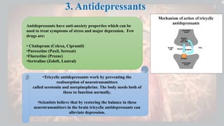 3. Antidepressants
.
Antidepressants have anti-anxiety properties which can be
used to treat symptoms of stress and major depression. Few
drugs are:
• Citalopram (Celexa, Cipramil)
•Paroxetine (Paxil, Seroxat)
•Fluoxetine (Prozac)
•Sertraline (Zoloft, Lustral)
•Tricyclic antidepressants work by preventing the
reabsorption of neurotransmitters
called serotonin and norepinephrine. The body needs both of
these to function normally.
•Scientists believe that by restoring the balance in these
neurotransmitters in the brain tricyclic antidepressants can
alleviate depression.
 