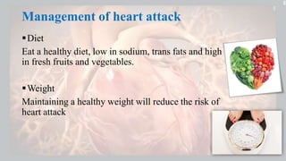 Management of heart attack
Diet
Eat a healthy diet, low in sodium, trans fats and high
in fresh fruits and vegetables.
Weight
Maintaining a healthy weight will reduce the risk of
heart attack
 