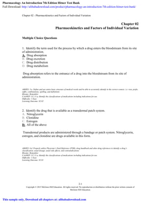 Chapter 02 - Pharmacokinetics and Factors of Individual Variation
2-1
Copyright © 2015 McGraw-Hill Education. All rights reserved. No reproduction or distribution without the prior written consent of
McGraw-Hill Education.
Chapter 02
Pharmacokinetics and Factors of Individual Variation
Multiple Choice Questions
1. Identify the term used for the process by which a drug enters the bloodstream from its site
of administration.
A. Drug absorption
B. Drug excretion
C. Drug distribution
D. Drug metabolism
Drug absorption refers to the entrance of a drug into the bloodstream from its site of
administration.
ABHES: 3.a. Define and use entire basic structure of medical words and be able to accurately identify in the correct context, i.e. root, prefix,
suffix, combinations, spelling, and definitions
Blooms: Remember
CAAHEP: I.C.11.a. Identify the classifications of medications including indications for use
Difficulty: 1 Easy
Learning Outcome: 02.02
2. Identify the drug that is available as a transdermal patch system.
A. Nitroglycerin
B. Clonidine
C. Estrogen
D. All of the above
Transdermal products are administered through a bandage or patch system. Nitroglycerin,
estrogen, and clonidine are drugs available in this form.
ABHES: 6.d. Properly utilize Physician’s Desk Reference (PDR), drug handbook and other drug references to identify a drug’s
classification, usual dosage, usual side effects, and contraindications
Blooms: Remember
CAAHEP: I.C.11.a. Identify the classifications of medications including indications for use
Difficulty: 1 Easy
Learning Outcome: 02.01
Pharmacology An Introduction 7th Edition Hitner Test Bank
Full Download: http://alibabadownload.com/product/pharmacology-an-introduction-7th-edition-hitner-test-bank/
This sample only, Download all chapters at: alibabadownload.com
 