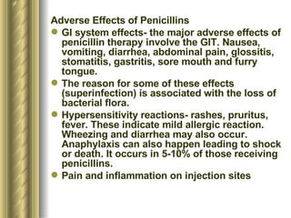 Adverse Effects of Penicillins GI system effects- the major adverse effects of penicillin therapy involve the GIT. Nausea, vomiting, diarrhea, abdominal pain, glossitis, stomatitis, gastritis, sore mouth and furry tongue.  The reason for some of these effects (superinfection) is associated with the loss of bacterial flora. Hypersensitivity reactions- rashes, pruritus, fever. These indicate mild allergic reaction. Wheezing and diarrhea may also occur. Anaphylaxis can also happen leading to shock or death. It occurs in 5-10% of those receiving penicillins.  Pain and inflammation on injection sites 