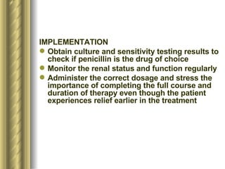 IMPLEMENTATION  Obtain culture and sensitivity testing results to check if penicillin is the drug of choice Monitor the renal status and function regularly Administer the correct dosage and stress the importance of completing the full course and duration of therapy even though the patient experiences relief earlier in the treatment 