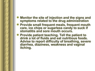 Monitor the site of injection and the signs and symptoms related to the drug administration Provide small frequent meals, frequent mouth care, ice chips or sugarless candy to suck if stomatitis and sore mouth occurs. Provide patient teaching. Tell the patient to drink a lot of fluids and eat nutritious foods. Advise to report difficulty of breathing, severe diarrhea, dizziness, weakness and vaginal itching. 