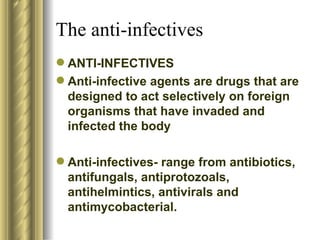 The anti-infectives ANTI-INFECTIVES Anti-infective agents are drugs that are designed to act selectively on foreign organisms that have invaded and infected the body Anti-infectives- range from antibiotics, antifungals, antiprotozoals, antihelmintics, antivirals and antimycobacterial. 