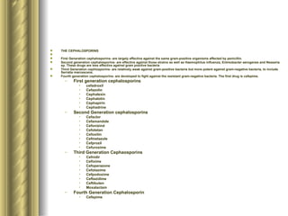 THE CEPHALOSPORINS First Generation cephalosporins- are largely effective against the same gram-positive organisms affected by penicillin.  Second generation cephalosporins- are effective against those strains as well as Haemophilus influenza, Entreobacter aerogenes and Nesseria sp. These drugs are less effective against gram positive bacteria Third Generation cephlosporins- are relatively weak against gram-positive bacteria but more potent against gram-negative bacteria, to include Serratia marcescens. Fourth generation cephalosporins- are developed to fight against the resistant gram-negative bacteria. The first drug is cefepime.  First generation cephalosporins cefadroxil Cefazolin Cephalexin Cephalotin Cephapirin Cephadrine Second Generation cephalosporins Cefaclor Cefamandole Cefonizind Cefotetan Cefoxitin Cefmetazole Cefprozil Cefuroxime Third Generation Cephaosporins Cefnidir Cefixime Cefoperazone Cefotaxime Cefpodoxime Ceftazidime Ceftibuten Moxalactam Fourth Generation Cephalosporin Cefepime 
