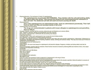 Pharmacodynamics; The mechanism of action of cephalosporins The cephalosporins are primarily BACTERICIDAL. They interfere with the cell-wall building ability of bacteria when they divide. They prevent the bacteria from biosynthesizing the framework of their cell wall. The weakened cell wall will swell and burst causing cell death.  Pharmacokinetics Only a few cephalosporins are administered orally, most are administered parenterally. Their half-lives are short and they are excreted mainly in the urine. Contraindications and Precautions The drugs are contraindicated in patients with known allergies to cephalosporins and penicillins. Adverse Effects GI system- Nausea, vomiting, diarrhea, anorexia, abdominal pain and flatulence are common effects.  CNS – headache, dizziness, lethargy and paresthesias have been reported.  Renal system- nephrotoxicity in individuals with pre-existing renal disease Drug-Drug interactions Aminoglycosides- if given with cephalosporins may increase the risk of kidney toxicity Anti-coagulants- may experience increased bleeding tendencies ALCOHOL- many patients experience a disulfiram-like reactions when taken with some specific cephlosporins ( cefamandole, cefoperazone or moxalactam). The patient may experience flushing, headache, nausea, vomiting and muscular cramps.  This may occur even up to 72 hours of cephalosporin discontinuance.  The Nursing Process and Cephalosporins ASSESSMENT Patient History- The nsure must assess for cephalosporin and penicillin allergies. Pregnancy, lactation and kidney status must also be ascertained Physical Examination- baseline data for evaluation. Renal function should be checked by obtaining BUN and Creatinine levels, urine output monitoring and temperature monitoring.  DIAGNOSIS Pain related to GIT and CNS effects High risk for infection Fluid volume deficit Knowledge deficit Non-compliance with medication IMPLEMENTATION Check the culture and sensitivity results to determine if cephalosporin is the drug of choice Monitor renal function test prior to and periodically during therapy Ensure that the patient receives the full course of cephalosporins as prescribed for the duration specified. Advise the patient to consume all the drugs even though signs/symptoms may resolve earlier in the course. Provide small frequent meals as tolerated, mouth care, ice chips if stomatitis occurs. Provide safety measures including safety side-rails, adequate lighting and assistance with ambulation. Provide heath teaching and advise the patient to take safety precaution in changing positions carefully, avoid driving and hazardous tasks, drink fluids liberally, report severe reactions to the drug and AVOID alcoholic beverages for 72 hours after completing the drug. Take medication with food if gastric irritation occurs.  EVALUATION Monitor patient response to the drug regimen Monitor for adverse effects and evaluate the effectiveness of comfort and safety measures  