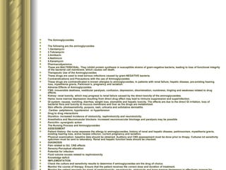 The Aminoglycosides  The following are the aminoglycosides 1.Gentamycin 2.Tobramycin 3.Amikacin 4.Netilmicin 5.Kanamycin Pharmacodyanmics: These are BACTERICIDAL. They inhibit protein synthesis in susceptible strains of gram-negative bacteria, leading to loss of functional integrity of the bacterial cell membrane, which causes cell death.  Therapeutic Use of the Aminoglycosides These drugs are used to treat serious infections caused by gram-NEGATIVE bacteria. Contraindications and Precautions with the use of Aminoglycosides These drugs are contraindicated in known allergies to aminoglycosides, in patients with renal failure, hepatic disease, pre-existing hearing loss, myasthenia gravis, Parkinson’s, pregnancy and lactation. Adverse Effects of Aminoglycosides CNS- irreversible deafness, vestibular paralysis, confusion, depression, disorietnation, numbness, tingling and weakness related to drug effects. Kidney- renal toxicity, which may progress to renal failure caused by the direct toxicity of the aminoglycosides.  Hema- bone marrow depression resulting from direct drug effect may lead to immune suppression and superinfection. GI system- nausea, vomiting, diarrhea, weight loss, stomatiits and hepatic toxicity. The effects are due to the direct GI irritation, loss of bacterial flora and toxicity to mucucs membrane and liver as the drugs are metabolized. Skin effects- photosensitivity, purpura, rash, urticaria and exfoliative dermatitis Cardiac- palpitaions, hypotension  or hypertension Drug to drug interactions Diuretics- increased incidence of ototoxicity, nephrotoxicity and neurotoxicity.  Anesthetics and Neuromusular blockers- increased neuromuscular blockage and paralysis may be possible Penicillin- synergistic action The Nursing Process and Aminoglycosides ASSESSMENT Patient History- the nurse assesses the allergy to aminoglycosides, history of renal and hepatic disease, parkinsonism, myasthenia gravis, existing hearing loss, active herpes infecion, current pregnancy and lactation. Physical examination- baseline data should be obtained. Auditory and CNS assessement must be done prior to thrapy. Culturea nd sensitivity specimen must be sent to laboratory. Renal and hepatic function tests should be checked. DIAGNOSIS Pain related to GU, CNS effects Sensory-Perceptual alteration Potential for infection Fluid volume excess related to nephrotoxicity Knowledge deficit IMPLEMENTATION Check the culture and sensitivity results to determine if aminoglycosides are the drug of choice. Monitor the course of therapy. Ensure that the patient receives the correct dose and duration of treatment.  Monitor the patient regularly for signs of nephrotoxicity, neurotoxicity, ototoxicity and bone marrow depression to effectively arrange for discontinuation of drug or decreased dosage as appropriate Provide safety measures to protect the patient if CNS effects occur.  Provide small, frequent meals as tolerated, frequent mouth care and ice chips or sugarless and to provide relief and maintain nutrition Ensure that patient is hydrated at all times during the drug therapy to minimize renal toxicity Provide teaching to the patient to take safety precaution such as changing position slowly and avoiding driving/hazardous tasks, drink liberal amounts of fluids, avoid exposure to other infections, and to report severe reactions. EVALUATION Monitor patient response to the drug, adverse effects and effectiveness of comfort measures Evaluate the effectiveness of teaching and compliance to regimen. 