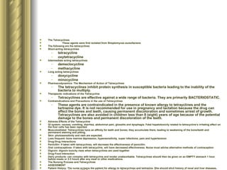 The Tetracyclines These agents were first isolated from Streptomyces aureofaciens The following are the tetracyclines Short-acting tetracyclines tetracycline oxytetracycline Intermediate acting tetracyclines demeclocycline methacycline Long acting tetracyclines doxycycline minocycline Pharmacodynamics: The Mechanism of Action of Tetracyclines The tetracyclines inhibit protein synthesis in susceptible bacteria leading to the inability of the bacteria to multiply. Therapeutic indications of the Tetracycline Tetracyclines are effective against a wide range of bacteria. They are primarily BACTERIOSTATIC. Contraindications and Precautions in the use of Tetracyclines These agents are contraindicated in the presence of known allergy to tetrayclines and the tartrazine dye. It is not recommended for use in pregnancy and lactation because the drug can affect the bones and teeth, causing permanent discoloration and sometimes arrest of growth. Tetracyclines are also avoided in children less than 8 (eight) years of age because of the potential damage to the bones and permanent discoloration of the teeth. Adverse Effects of the Tetracycline GI system- nausea, vomiting, diarrhea, abdominal pain, glossitis and dysphagia. Fatal hepatotoxicity related to tetracycline’s irritating effect on the liver cells has been reported. Musculoskletal- Tetracyclines have an affinity for teeth and bones; they accumulate there, leading to weakening of the bone/teeth and permanent staining and pitting.  Skin- photosensitivity and rash are expected. Less frequent- bone marrow depression, hypersensitivity, super infections, pain and hypertension Drug-Drug Interactions Penicillin- if taken with tetracyclines, will decrease the effectiveness of penicillin. Oral contraceptives- if taken with tetracycline, will have decreased effectiveness. Nurse must advise alternative methods of contraception Digoxin- digoxin toxicity rises when tetracyclines are used together Drug-Food Interaction Dairy products- can complex with tetracycline and render unabsorbable. Tetracyclines should then be given on an EMPTY stomach 1 hour before meals or 2-3 hours after any meal or other medications. The Nursing Process and Tetracyclines ASSESSMENT Patient History- The nurse screens the patient for allergy to tetracyclines and tartrazine. She should elicit history of renal and liver diseases, pregnancy, lactation, and AGE. Tetracyclines have adverse effects on the bones and teeth. Physical Examination- this should be performed to establish baseline data for monitoring. Culture and sensitivity tests should be done and evaluation of kidney and liver status should be done. DIAGNOSIS Diarrhea Alteration in Nutrition: LTBR related to GI effects Alteration in skin integrity related to rash and photosensitivity Knowledge deficit regarding drug therapy IMPLEMENTATION Check the culture and sensitivity results to ensure that tetracyclines are the drug of choice Monitor renal and liver status/function tests periodically Emphasize the need to complete the recommended duration of therapy Provide small frequent meals if tolerated only Protect the patient from exposure to the sun with adequate clothing and sunscreen Instruct the patient to take the meds without food, with full glass of water, adequate fluid intake, avoidance of exposure to other infections and to report severe drug reactions Provide information of alternative contraceptive methods during the course of therapy EVALUATION Monitor response to tetracycline and adverse effects Evaluate the effectiveness of teaching an comfort  