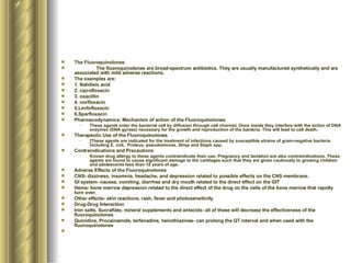 The Fluoroquinolones The fluoroquinolones are broad-spectrum antibiotics. They are usually manufactured synthetically and are associated with mild adverse reactions.  The examples are: 1. Nalidixic acid 2. ciprofloxacin 3. oxacillin 4. norfloxacin 5.Levfofloxacin 6.Sparfloxacin Pharmacodynamics: Mechanism of action of the Fluoroquinolones These agents enter the bacterial cell by diffusion through cell channel. Once inside they interfere with the action of DNA enzymes (DNA gyrase) necessary for the growth and reproduction of the bacteria. This will lead to cell death. Therapeutic Use of the Fluoroquinolones ]These agents are indicated for the treatment of infections caused by susceptible strains of gram-negative bacteria including E. coli., Proteus, pseudomonas, Strep and Staph spp. Contraindications and Precautions Known drug allergy to these agents contraindicate their use. Pregnancy and lactation are also contraindications. These agents are found to cause significant damage to the cartilages such that they are given cautiously to growing children and adolescents less than 18 years of age. Adverse Effects of the Fluoroquinolones CNS- dizziness, insomnia, headache, and depression related to possible effects on the CNS membrane. GI system- nausea, vomiting, diarrhea and dry mouth related to the direct effect on the GIT Hema- bone marrow depression related to the direct effect of the drug on the cells of the bone marrow that rapidly turn over. Other effects- skin reactions, rash, fever and photosensitivity Drug-Drug Interaction Iron salts, Sucralfate, mineral supplements and antacids- all of these will decrease the effectiveness of the fluoroquinolones Quinidine, Procainamide, terfenadine, henothiazines- can prolong the QT interval and when used with the fluoroquinolones  