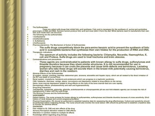 The Sulfonamides These are called sulfa drugs that inhibit folic acid synthesis. Folic acid is necessary for the synthesis of  purine and pyrimidine precursprs of DNA and RNA. Humans cannot produce folic acid and must obtin it form the diet. While bacteria need to manufacture their own folic acid inside their cell structure. The following are the sulfonamides: 1.Sulfazalazine 2.Sulfamethoxazole 3. Sulfadiazine 4.Sulfixoxazole Pharmacodynamics: The Mechanism of Action of Sulfonamides The sulfa drugs competitively block the para-amino benzoic acid to prevent the synthesis of folic acid in susceptible bacteria that synthesize their own folates for the production of RNA and DNA.  Therapeutic indications The spectrum of activity includes the following bacteria- Chlamydia, Nocardia, Haemophilus, E, coli and Proteus. Sulfa drugs are used to treat trachoma and brain abscess. Contraindications and precautions These agents are contraindicated to patients with known allergy to sulfa drugs, sulfonylureas and thiazide diuretics because they share similar structures. It is not recommended for use in pregnancy because it can cross the placenta and cause birth defects and kernicterus. Lactating women who take these drugs will excrete them in the breast milk potentially causing kernicterus, diarrhea and rash in the newborn. Adverse Effects of the Sulfonamides GI system- nausea, vomiting, diarrhea, abdominal pain, anorexia, stomatitis and hepatic injury, which are all related to the direct irritation of the GIT and death of normal flora. Renal system- crystalluria, hematuria and proteinuria which can progress to a nephrotic syndrome.  CNS- headache, dizziness, vertigo, ataxia, convulsions and depression related to drug effects on the nerves Hema- bone marrow depression related to drug effects on the cells of the bone marrow that turn over rapidly. Dermatologic effects- photosensitivity and rash and hypersensitivity Drug-Drug Interaction Tobultamide, tolazamide, glyburide, glipizide, acetohexamide or chlorpropamide (all are oral Anti-diabetic agents) can increase the risk of hypoglycemia if taken with the sulfa drugs The Nursing Process and the Sulfonamides ASSESSMENT Patient History- The nurse screens for known allergy to sulfonamides, sulfonylureas and thiazide diuretics because of cross sensitivity. Elicit history of renal disease and current pregnancy/lactation Physical Examination- PE should be performed to establish baseline data for assessing the drug effectiveness. Culture and sensitivity should be performed before instituting therapy. The nurse should also monitor the renal status. CBC should be performed to establish a baseline data to monitor for adverse effects. DIAGNOSIS Pain related to GI, CNS and skin effects of the drug Sensory-Perceptual alteration related to CNS effects Alteration in nutrition related to multiple GI effects Knowledge deficit regarding drug therapy IMPLEMENTATION The nurse checks the culture and sensitivity results to ensure that sulfa drugs are the drug of choice Monitor renal functions test periodically. Discontinue drug if hypersensitivity reaction occurs. Administer the drug on an EMPTY stomach 1 hour before or 2 hours after meals with full glass of water to ensure adequate drug absorption Provide mouth care if with stomatitis or mouth problems occur Monitor CBC and urinalysis periodically. Implement health teaching. Emphasize that the patient should avoid operating dangerous machinery, drinking liberal amount of fluids, maintain nutrition and to report severe drug reactions. EVALUATION Monitor patient response to the drug. Monitor for adverse effects Evaluate effectiveness of the teaching plan and monitor the effectiveness of safety and comfort measures 
