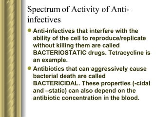 Spectrum of Activity of Anti-infectives Anti-infectives that interfere with the ability of the cell to reproduce/replicate without killing them are called BACTERIOSTATIC drugs. Tetracycline is an example.  Antibiotics that can aggressively cause bacterial death are called BACTERICIDAL. These properties (-cidal and –static) can also depend on the antibiotic concentration in the blood. 