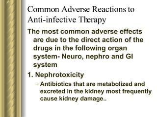 Common Adverse Reactions to Anti-infective Therapy The most common adverse effects are due to the direct action of the drugs in the following organ system- Neuro, nephro and GI system 1. Nephrotoxicity Antibiotics that are metabolized and excreted in the kidney most frequently cause kidney damage.. 