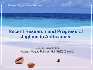 Recent Research and Progress of Juglone in Anti-cancer Reporter: Jiao-lin Bao  Advisor: Maggie Pui Man, Hoi (Ph.D) (Cantab) Pharmacology & Safety Evaluation 