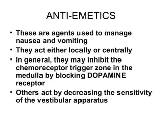 ANTI-EMETICS These are agents used to manage nausea and vomiting They act either locally or centrally In general, they may inhibit the chemoreceptor trigger zone in the medulla by blocking DOPAMINE receptor Others act by decreasing the sensitivity of the vestibular apparatus 
