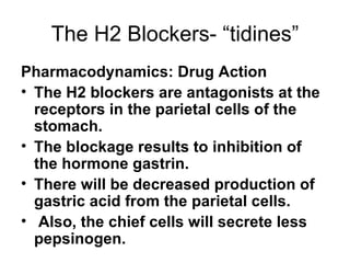 The H2 Blockers- “tidines” Pharmacodynamics: Drug Action The H2 blockers are antagonists at the receptors in the parietal cells of the stomach.  The blockage results to inhibition of the hormone gastrin.  There will be decreased production of gastric acid from the parietal cells. Also, the chief cells will secrete less pepsinogen. 