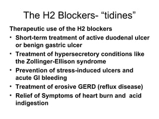 The H2 Blockers- “tidines” Therapeutic use of the H2 blockers Short-term treatment of active duodenal ulcer or benign gastric ulcer Treatment of hypersecretory conditions like the Zollinger-Ellison syndrome Prevention of stress-induced ulcers and acute GI bleeding Treatment of erosive GERD (reflux disease) Relief of Symptoms of heart burn and  acid indigestion  