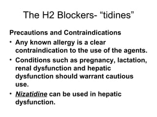 The H2 Blockers- “tidines” Precautions and Contraindications Any known allergy is a clear contraindication to the use of the agents.  Conditions such as pregnancy, lactation, renal dysfunction and hepatic dysfunction should warrant cautious use.  Nizatidine  can be used in hepatic dysfunction.  