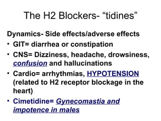 The H2 Blockers- “tidines” Dynamics- Side effects/adverse effects GIT= diarrhea or constipation CNS= Dizziness, headache, drowsiness,  confusion  and hallucinations Cardio= arrhythmias,  HYPOTENSION  (related to H2 receptor blockage in the heart) Cimetidine=  Gynecomastia and impotence in males 